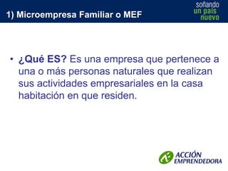 1) Microempresa Familiar o MEF

• ¿Qué ES? Es una empresa que pertenece a
una o más personas naturales que realizan
sus actividades empresariales en la casa
habitación en que residen.

 