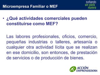 Microempresa Familiar o MEF

• ¿Qué actividades comerciales pueden
constituirse como MEF?

Las labores profesionales, oficios, comercio,
pequeñas industrias o talleres, artesanía o
cualquier otra actividad lícita que se realizan
en ese domicilio, son entonces, de prestación
de servicios o de producción de bienes.

 