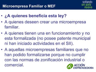 Microempresa Familiar o MEF

• ¿A quienes beneficia esta ley?
• A quienes deseen crear una microempresa
familiar.
• A quienes tienen una en funcionamiento y no
esta formalizada (no posee patente municipal
ni han iniciado actividades en el SII).
• A aquellas microempresas familiares que no
han podido formalizarse porque no cumplir
con las normas de zonificación industrial o
comercial.

 