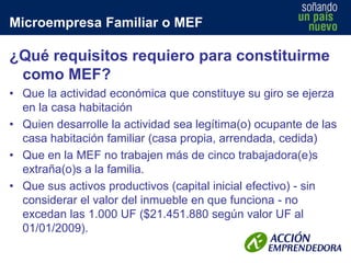 Microempresa Familiar o MEF

¿Qué requisitos requiero para constituirme
como MEF?
• Que la actividad económica que constituye su giro se ejerza
en la casa habitación
• Quien desarrolle la actividad sea legítima(o) ocupante de las
casa habitación familiar (casa propia, arrendada, cedida)
• Que en la MEF no trabajen más de cinco trabajadora(e)s
extraña(o)s a la familia.
• Que sus activos productivos (capital inicial efectivo) - sin
considerar el valor del inmueble en que funciona - no
excedan las 1.000 UF ($21.451.880 según valor UF al
01/01/2009).

 