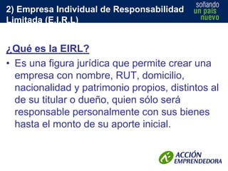 2) Empresa Individual de Responsabilidad
Limitada (E.I.R.L)

¿Qué es la EIRL?
• Es una figura jurídica que permite crear una
empresa con nombre, RUT, domicilio,
nacionalidad y patrimonio propios, distintos al
de su titular o dueño, quien sólo será
responsable personalmente con sus bienes
hasta el monto de su aporte inicial.

 