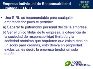 Empresa Individual de Responsabilidad
Limitada (E.I.R.L)
• Una EIRL es recomendable para cualquier
emprendedor pues te permite:
a) Separar tu patrimonio personal del de la empresa.
b) Ser el único titular de tu empresa, a diferencia de
la sociedad de responsabilidad limitada y la
sociedad anónima que requieren que exista más de
un socio para crearlas, esto deriva en propiedad
exclusiva, es decir, la empresa tendrá un sólo
dueño.

 
