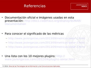 © 2014. Área de las Tecnologías de la Información y las Comunicaciones Aplicadas.
Referencias
• Documentación oficial e imágenes usadas en esta
presentación: http://docs.codehaus.org/display/SONAR/
Documentation
• Para conocer el significado de las métricas
– http://www.javiergarzas.com/2013/09/metricas-sonar-1.html
– http://www.javiergarzas.com/2013/09/metricas-sonar-2.html
– http://www.javiergarzas.com/2013/09/metricas-sonar-3.html
• Una lista con los 10 mejores plugins: http://
www.javiergarzas.com/2012/04/plugins-sonar.html
 