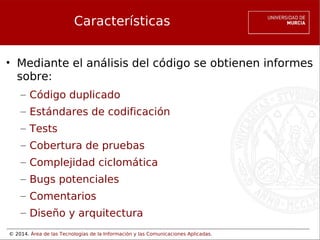© 2014. Área de las Tecnologías de la Información y las Comunicaciones Aplicadas.
Características
• Mediante el análisis del código se obtienen informes
sobre:
– Código duplicado
– Estándares de codificación
– Tests
– Cobertura de pruebas
– Complejidad ciclomática
– Bugs potenciales
– Comentarios
– Diseño y arquitectura
 