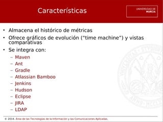 © 2014. Área de las Tecnologías de la Información y las Comunicaciones Aplicadas.
Características
• Almacena el histórico de métricas
• Ofrece gráficos de evolución (“time machine”) y vistas
comparativas
• Se integra con:
– Maven
– Ant
– Gradle
– Atlassian Bamboo
– Jenkins
– Hudson
– Eclipse
– JIRA
– LDAP
 