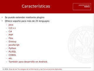 © 2014. Área de las Tecnologías de la Información y las Comunicaciones Aplicadas.
Características
• Se puede extender mediante plugins
• Ofrece soporte para más de 25 lenguajes:
– Java
– C/C++
– C#
– PHP
– Flex
– Groovy
– JavaScript
– Python
– PL/SQL
– COBOL
– etc.
– También para desarrollo en Android.
 