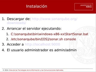 © 2014. Área de las Tecnologías de la Información y las Comunicaciones Aplicadas.
Instalación
1. Descargar de: http://www.sonarqube.org/
downloads/
2. Arrancar el servidor ejecutando:
1. C:sonarqubebinwindows-x86-xxStartSonar.bat
2. /etc/sonarqube/bin/[OS]/sonar.sh console
3. Acceder a http://localhost:9000 
4. El usuario administrador es admin/admin
 