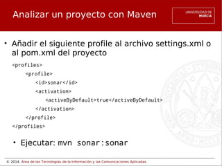 © 2014. Área de las Tecnologías de la Información y las Comunicaciones Aplicadas.
Analizar un proyecto con Maven
• Añadir el siguiente profile al archivo settings.xml o
al pom.xml del proyecto
<profiles>
<profile>
<id>sonar</id>
<activation>
<activeByDefault>true</activeByDefault>
       </activation>
</profile>
</profiles>
• Ejecutar: mvn sonar:sonar
 