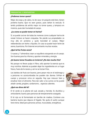 9
PREGUNTAS Y RESPUESTAS
¿Podemos tomar queso?
Mejor de oveja y de cabra, no de vaca. Un poquito está bien, tienen
proteína buena. Que no sean grasos, pues dañan la vesícula. Si
tenéis problemas de artritis mejor no tomar queso, y tampoco en
invierno, pues dan humedad al cuerpo.
¿La avena se puede tomar en harina?
Sí, se puede cocinar de todas las maneras como cualquier harina de
cereal. Incluso se hacen croquetas. No pierde sus propiedades: es
muy alta en proteína y quita toxicidad al cuerpo. Mejor
reblandecida con leche o líquidos. En casa se puede hacer leche de
avena, buenísima. Por Internet encontraréis muchas recetas.
¿Qué tal los frutos secos?
5 nueces y 7 almendras crean un equilibrio estupendo en el cuerpo.
Son buenas para los riñones y aportan minerales y energía.
¿Es bueno tomar licuados en invierno? ¿No dan mucho frío?
No porque no llevan pulpa ni fibra, solo aportan la esencia que es
muy nutritiva. Además se pueden dejar los ingredientes en un lugar
fresco, fuera de la nevera, y así no se toman fríos.
Los batidos de fruta son buenos, pero pesan más en el estómago y
a personas no acostumbradas les pueden dar diarrea. Enfrían el
cuerpo y provocan orina en seguida. Hay que mesurar bien y
ensalivar bien el alimento. Para dar calor a los zumos se les puede
añadir canela, jengibre, cardamomo… especias calientes.
¿Qué nos dices del té?
El té verde es la planta tal cual, secada y hervida. Es diurético y
antioxidante, bueno para personas de temperamento sosegado.
El té rojo es té fermentado en barriles de madera. Contiene una
bacteria buena que depura el hígado. No quita el sueño aunque
tiene teína. Ideal para personas activas, musculadas, energéticas.
 