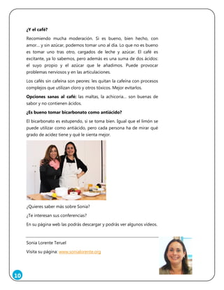10
¿Y el café?
Recomiendo mucha moderación. Si es bueno, bien hecho, con
amor… y sin azúcar, podemos tomar uno al día. Lo que no es bueno
es tomar uno tras otro, cargados de leche y azúcar. El café es
excitante, ya lo sabemos, pero además es una suma de dos ácidos:
el suyo propio y el azúcar que le añadimos. Puede provocar
problemas nerviosos y en las articulaciones.
Los cafés sin cafeína son peores: les quitan la cafeína con procesos
complejos que utilizan cloro y otros tóxicos. Mejor evitarlos.
Opciones sanas al café: las maltas, la achicoria… son buenas de
sabor y no contienen ácidos.
¿Es bueno tomar bicarbonato como antiácido?
El bicarbonato es estupendo, si se toma bien. Igual que el limón se
puede utilizar como antiácido, pero cada persona ha de mirar qué
grado de acidez tiene y qué le sienta mejor.
¿Quieres saber más sobre Sonia?
¿Te interesan sus conferencias?
En su página web las podrás descargar y podrás ver algunos vídeos.
Sonia Lorente Teruel
Visita su página: www.sonialorente.org
 