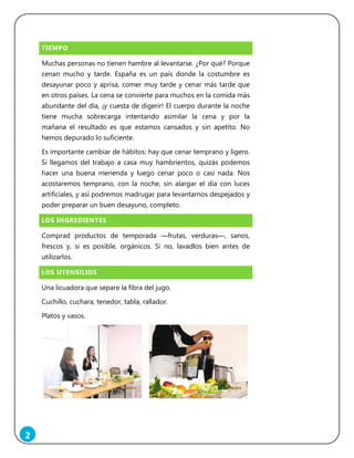 2
TIEMPO
Muchas personas no tienen hambre al levantarse. ¿Por qué? Porque
cenan mucho y tarde. España es un país donde la costumbre es
desayunar poco y aprisa, comer muy tarde y cenar más tarde que
en otros países. La cena se convierte para muchos en la comida más
abundante del día, ¡y cuesta de digerir! El cuerpo durante la noche
tiene mucha sobrecarga intentando asimilar la cena y por la
mañana el resultado es que estamos cansados y sin apetito. No
hemos depurado lo suficiente.
Es importante cambiar de hábitos: hay que cenar temprano y ligero.
Si llegamos del trabajo a casa muy hambrientos, quizás podemos
hacer una buena merienda y luego cenar poco o casi nada. Nos
acostaremos temprano, con la noche, sin alargar el día con luces
artificiales, y así podremos madrugar para levantarnos despejados y
poder preparar un buen desayuno, completo.
LOS INGREDIENTES
Comprad productos de temporada ―frutas, verduras―, sanos,
frescos y, si es posible, orgánicos. Si no, lavadlos bien antes de
utilizarlos.
LOS UTENSILIOS
Una licuadora que separe la fibra del jugo.
Cuchillo, cuchara, tenedor, tabla, rallador.
Platos y vasos.
 