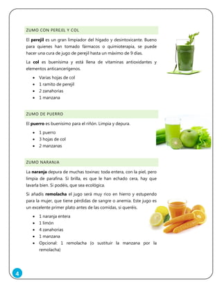 4
ZUMO CON PEREJIL Y COL
El perejil es un gran limpiador del hígado y desintoxicante. Bueno
para quienes han tomado fármacos o quimioterapia, se puede
hacer una cura de jugo de perejil hasta un máximo de 9 días.
La col es buenísima y está llena de vitaminas antioxidantes y
elementos anticancerígenos.
 Varias hojas de col
 1 ramito de perejil
 2 zanahorias
 1 manzana
ZUMO DE PUERRO
El puerro es buenísimo para el riñón. Limpia y depura.
 1 puerro
 3 hojas de col
 2 manzanas
ZUMO NARANJA
La naranja depura de muchas toxinas: toda entera, con la piel, pero
limpia de parafina. Si brilla, es que le han echado cera, hay que
lavarla bien. Si podéis, que sea ecológica.
Si añadís remolacha el jugo será muy rico en hierro y estupendo
para la mujer, que tiene pérdidas de sangre o anemia. Este jugo es
un excelente primer plato antes de las comidas, si queréis.
 1 naranja entera
 1 limón
 4 zanahorias
 1 manzana
 Opcional: 1 remolacha (o sustituir la manzana por la
remolacha)
 