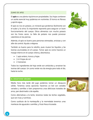 5
ZUMO DE APIO
El apio es una planta riquísima en propiedades. Sus hojas contienen
un aceite esencial muy poderoso en nutrientes. El tronco es fibroso
y aporta agua.
El apio es rico en potasio, un mineral que perdemos fácilmente con
el sudor y la orina. Es importante reponerlo para asegurar un buen
funcionamiento del cuerpo. Otros alimentos con mucho potasio
son los frutos secos. La falta de potasio nos puede provocar
calambres en las piernas.
Además, el apio es bueno para personas estresadas, ansiosas y con
afán de control. Ayuda a relajarse.
También es bueno para la celulitis, pues mueve los líquidos y las
toxinas acumuladas en el cuerpo. Tomar apio es como hacerse un
masaje interno en el cuerpo: drena y desintoxica.
 1 apio entero, tronco y hojas
 3 ó 4 hojas de col
 2 manzanas
Todos los ingredientes de hoja verde son antiácidos y arrastran las
toxinas del cuerpo. Un zumo verde nos da energía para todo el día,
hasta la noche.
EL DESAYUNO SÓLIDO
Media hora más tarde del jugo podemos tomar un desayuno
sólido. Tenemos varias opciones: hacernos un bol con cereales
variados y semillas o bien prepararnos unas deliciosas tostadas de
arroz, pan dextrinado o de espelta.
Como alternativas a la leche, tenemos todas las leches vegetales,
que son ricas y nutritivas.
Como sustituto de la mantequilla y la mermelada tenemos unas
mantecas de aguacate o semillas, y fruta fresca troceada.
 