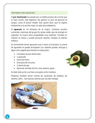 6
TOSTADAS CON AGUACATE
El pan dextrinado ha pasado por un doble proceso de cocción que
lo hace mucho más digestivo. No genera un pico de glucosa en
sangre, como el azúcar simple. Esto quiere decir que se digiere
lentamente y se asimila mejor. Es apto para diabéticos.
El aguacate es «el alimento de la mujer». Contiene muchos
nutrientes, vitaminas del grupo B y grasa noble, que da energía sin
engordar. Su hueso tiene propiedades muy potentes. Tomado en
infusión es tóxico y puede provocar abortos. Paraliza el sistema
linfático.
Es conveniente tomar aguacate unas 3 veces a la semana. La crema
de aguacate se puede acompañar con rabanito picado, lechuga o
algún otro vegetal para facilitar la masticación.
 2 tostadas de pan dextrinado
 1 aguacate
 Zumo de limón
 Una pizca de cúrcuma
 1 diente de ajo
 Opcional: semillas de lino, chía, sésamo, pipas…
Se bate todo junto y se hace una pasta como manteca.
Podemos también tomar cremas de cacahuete, de avellana, de
sésamo, tahín… Son buenas calorías que nos dan energía.
 