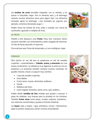 7
Las tortitas de arroz tomadlas integrales, con su salvado, y sin
azúcar ni chocolate, mejor. Son un alimento seco, y el estómago
necesita muchos alimentos secos para digerir bien. Los alimentos
húmedos agrían el estómago ―son húmedos los yogures, por
ejemplo, comemos demasiado yogur―.
Podéis tomar las tortitas de arroz solas o untadas con crema de
cacahuetes, aguacate o rodajitas de fruta.
LA FRUTA
Añadid a este desayuno unas frutas: fresa, kiwi, manzana. Llevan
azúcares naturales, son antioxidantes y están cargadas de vitaminas.
Un kilo de fresas equivale a 4 aspirinas.
Procurad que sean frutas de temporada, y si son ecológicas, mejor.
CEREALES
Otra opción en vez del pan es prepararse un bol de cereales
crujientes ―caramelizados―. Cebada, avena y amaranto son una
buena combinación. La cebada es muy digestiva, la avena es rica en
proteínas y el amaranto también contiene muchos nutrientes. Se
pueden mezclar y hacer un popurrí muy nutritivo.
 1 taza de cereales crujientes.
 Unos dátiles.
 Frutos secos: nueces, almendras, avellanas…
 Canela
 Ralladura de limón
 Leche vegetal: almendra, avena, arroz, soja, avellana…
Podéis añadir semillas de lino molidas que ayudan a evacuar, o
pipas de calabaza, muy buenas para la próstata en los hombres.
También frutas secas como pasas, ciruelas, orejones, arándanos…
son vitaminas concentradas y ayudan al tránsito intestinal.
Las bayas rojas y negras ―goji, arándanos, moras― desintoxican,
bajan la presión sanguínea y tienen muchos antioxidantes.
 