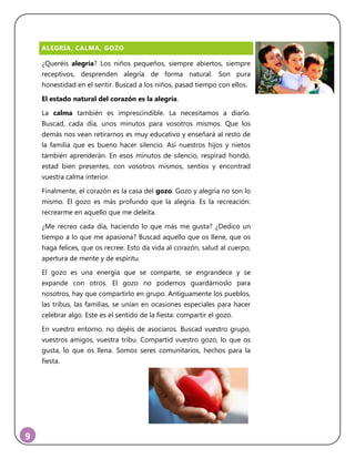9
ALEGRÍA, CALMA, GOZO
¿Queréis alegría? Los niños pequeños, siempre abiertos, siempre
receptivos, desprenden alegría de forma natural. Son pura
honestidad en el sentir. Buscad a los niños, pasad tiempo con ellos.
El estado natural del corazón es la alegría.
La calma también es imprescindible. La necesitamos a diario.
Buscad, cada día, unos minutos para vosotros mismos. Que los
demás nos vean retirarnos es muy educativo y enseñará al resto de
la familia que es bueno hacer silencio. Así nuestros hijos y nietos
también aprenderán. En esos minutos de silencio, respirad hondo,
estad bien presentes, con vosotros mismos, sentíos y encontrad
vuestra calma interior.
Finalmente, el corazón es la casa del gozo. Gozo y alegría no son lo
mismo. El gozo es más profundo que la alegría. Es la recreación:
recrearme en aquello que me deleita.
¿Me recreo cada día, haciendo lo que más me gusta? ¿Dedico un
tiempo a lo que me apasiona? Buscad aquello que os llene, que os
haga felices, que os recree. Esto da vida al corazón, salud al cuerpo,
apertura de mente y de espíritu.
El gozo es una energía que se comparte, se engrandece y se
expande con otros. El gozo no podemos guardárnoslo para
nosotros, hay que compartirlo en grupo. Antiguamente los pueblos,
las tribus, las familias, se unían en ocasiones especiales para hacer
celebrar algo. Este es el sentido de la fiesta: compartir el gozo.
En vuestro entorno, no dejéis de asociaros. Buscad vuestro grupo,
vuestros amigos, vuestra tribu. Compartid vuestro gozo, lo que os
gusta, lo que os llena. Somos seres comunitarios, hechos para la
fiesta.
 