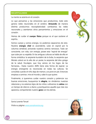 10
RECAPITULANDO
La mente se asienta en el corazón.
Lo que pensamos y las emociones que producimos, todo esto
genera redes neuronales en el cerebro. Actuando de manera
distinta producimos neuroplasticidad: cambiamos las redes
neuronales y asentamos otros pensamientos y emociones en el
corazón.
Hemos de cuidar el cuerpo físico porque es el que sostiene el
espíritu.
Somos cuerpo y somos energía, no podemos separarnos de esto.
Nuestra energía vital es ascendente, sube en espiral por la
columna vertebral, activando nuestros centros nerviosos. Todo ser
consciente, con vida, con energía, posee esta “espiral de energía”
que sube por su espalda. En las antiguas culturas se habla de ella en
forma simbólica: la serpiente kundalini de la India, la serpiente que
Moisés colocó en lo alto de un poste; la serpiente del dios griego
de la salud, Esculapio, que hoy vemos en los logos de las
farmacias... Hasta nuestro ADN tiene esta forma de espiral. La
energía emergente es reconocida en todas las culturas. Se
consolida cuando el niño deja de mamar y se pone en pie. Entonces
empieza a caminar, mira el mundo y sabe lo que quiere.
Finalmente, si queremos cuidar nuestro corazón y potenciar sus
buenas emociones, busquemos la alegría, no olvidemos nuestras
relaciones y no estemos lejos de los niños; cultivemos la calma con
un tiempo de silencio a diario y practiquemos aquello que más nos
apasiona, compartiendo nuestro gozo con los demás.
Sonia Lorente Teruel
Visita su página: www.sonialorente.org
 