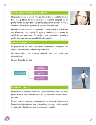 1
EL CORAZÓN, ASIENTO DE LA MENTE
El corazón asienta la mente y los pensamientos. Si en el plano físico
tiene dos protectores, el pericardio y el intestino delgado, en el
plano mental es importante ver cómo reeducamos nuestra mente y
nuestros sentimientos para que el corazón funcione bien.
El corazón late: sin latido no hay vida. El latido puede acompasarse
con el respirar. Una respiración agitada, acelerada, incompleta, es
señal de que algo pasa. En cambio, una respiración calmada y
profunda ayuda a armonizar el latido del corazón.
SOMOS MÁS QUE CUERPO
La persona es un todo con varias dimensiones. Poseemos un
cuerpo, pero también una mente y un espíritu.
Un buen latido del corazón revelará salud en estas tres
dimensiones.
Hemos de cuidar las tres:
CUIDAR EL CUERPO
Hoy vivimos a un ritmo acelerado. Todos corremos y nos cuidamos
poco. Parece que nuestra vida es un continuo hacer, correr,
producir.
Incluso cuando queremos mantenernos en forma nos lanzamos a
hacer deportes excesivos, que nos aceleran más, nos restan energía
y nos agotan. Eso tampoco es bueno para el corazón.
Persona
cuerpo
mente
espíritu
 