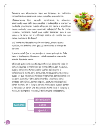 2
Tampoco nos alimentamos bien: no tomamos los nutrientes
necesarios ni nos paramos a comer con calma y consciencia.
¿Desayunamos bien, parando, bendiciendo los alimentos,
saboreando, para salir bien nutridos y fortalecidos al mundo? A
mediodía, ¿masticamos nuestro almuerzo con calma, o engullimos
rápido cualquier cosa para continuar trabajando? Por la noche,
¿cenamos temprano, frugal, para poder descansar bien, o nos
vamos a la cama con el estómago repleto de comida que nos
cuesta muchísimo de digerir?
Esta forma de vida acelerada, sin consciencia, sin una buena
nutrición, nos enferma y nos gasta, y va minando la energía del
corazón.
Y ¿qué sucede? Que el cuerpo sujeta la mente y el espíritu. Es la
base, el fundamento. Un cuerpo cuidado equivale a una mente
abierta, despierta, atenta.
Observad qué ocurre cuando alguien tiene un accidente y cae en
coma. Su cuerpo es mantenido de forma artificial, con máquinas,
pues su corazón no funciona solo. Cuando esto ocurre, la
consciencia, la mente, se va del cuerpo. Al recuperarse, la persona
puede ser que haya olvidado cosas importantes, como quiénes son
sus seres queridos, y otros conocimientos. En cambio, no ha
olvidado cómo andar, comer, respirar… Las funciones orgánicas
tienen memoria en el cuerpo, pero las mentales se pueden perder.
Si ha habido un parón, una desconexión fuerte entre el cuerpo y la
mente, no siempre se recupera, o tarda mucho en recobrarse.
Cuidarse
alimentación
estrés
ejercicio
 