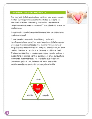 3
COHERENCIA CUERPO-MENTE-ESPÍRITU
Esto nos habla de la importancia de mantener bien unidos cuerpo,
mente y espíritu para mantener la identidad de la persona, sus
relaciones, su afecto, su espíritu y su voluntad. La coherencia
cuerpo-mente-espíritu es fundamental. Y esta coherencia se asienta
en el corazón.
Porque resulta que el corazón también tiene cerebro, ¡tenemos un
cerebro emocional!
El cerebro del corazón se ha descubierto y confirmado
científicamente hace poco. Pero todas las culturas de la humanidad
saben que el corazón es la sede de la máxima inteligencia. En el
antiguo Egipto, la sabiduría estaba arraigada en el corazón, no en el
cerebro. En Hawai, el corazón es el centro de la sabiduría. En el
Cristianismo, Jesucristo es representado con un corazón ardiente y
a veces lleno de espinas: significa que se puede amar, aunque haya
sufrimiento. Buda enseñaba a sus seguidores que un corazón
calmado ahuyenta el caos de la vida. En todas las culturas
tradicionales el corazón prevalece como guía de la vida.
cuerpo
mente
VIDA
espíritu
VIDA
 