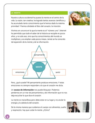 4
LA MENTE
Nuestra cultura occidental ha puesto la mente en el centro de la
vida. La razón, tan creativa, ha logrado tantos avances científicos y
ha acumulado tanto conocimiento que le hemos dado la máxima
prioridad. Y hemos olvidado el libro del corazón, la intuición.
Vivimos en una era en la que la mente es el “número uno”. Internet
ha permitido que todo el saber de la historia se recopile en pocos
años, y no solo eso, sino que los conocimientos del mundo se
multiplican y se amplían cada pocos meses. Jamás se ha conocido
tal expansión de la mente y de la información.
Pero, ¿qué sucede? Mi pensamiento produce emociones. Y estas
emociones no siempre responden a lo que el corazón me dicta.
Un exceso de información nos puede bloquear. Podemos
perdernos en un mar de pensamientos y de información que no nos
deja escuchar lo que dice el corazón.
La mente es maravillosa pero debe estar en su lugar y no anular la
energía y la sabiduría del corazón.
De la misma manera que cuidamos el cuerpo con alimentos, sueño
y respiración, hay que cuidar la mente. ¿Cómo?
pensamiento
emociones sentir
MENTE
 