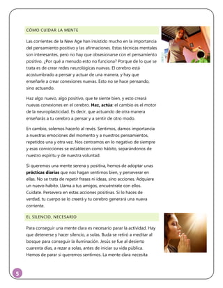 5
CÓMO CUIDAR LA MENTE
Las corrientes de la New Age han insistido mucho en la importancia
del pensamiento positivo y las afirmaciones. Estas técnicas mentales
son interesantes, pero no hay que obsesionarse con el pensamiento
positivo. ¿Por qué a menudo esto no funciona? Porque de lo que se
trata es de crear redes neurológicas nuevas. El cerebro está
acostumbrado a pensar y actuar de una manera, y hay que
enseñarle a crear conexiones nuevas. Esto no se hace pensando,
sino actuando.
Haz algo nuevo, algo positivo, que te siente bien, y esto creará
nuevas conexiones en el cerebro. Haz, actúa: el cambio es el motor
de la neuroplasticidad. Es decir, que actuando de otra manera
enseñarás a tu cerebro a pensar y a sentir de otro modo.
En cambio, solemos hacerlo al revés. Sentimos, damos importancia
a nuestras emociones del momento y a nuestros pensamientos,
repetidos una y otra vez. Nos centramos en lo negativo de siempre
y esas convicciones se establecen como hábito, separándonos de
nuestro espíritu y de nuestra voluntad.
Si queremos una mente serena y positiva, hemos de adoptar unas
prácticas diarias que nos hagan sentirnos bien, y perseverar en
ellas. No se trata de repetir frases ni ideas, sino acciones. Adquiere
un nuevo hábito. Llama a tus amigos, encuéntrate con ellos.
Cuídate. Persevera en estas acciones positivas. Si lo haces de
verdad, tu cuerpo se lo creerá y tu cerebro generará una nueva
corriente.
EL SILENCIO, NECESARIO
Para conseguir una mente clara es necesario parar la actividad. Hay
que detenerse y hacer silencio, a solas. Buda se retiró a meditar al
bosque para conseguir la iluminación. Jesús se fue al desierto
cuarenta días, a rezar a solas, antes de iniciar su vida pública.
Hemos de parar si queremos sentirnos. La mente clara necesita
 