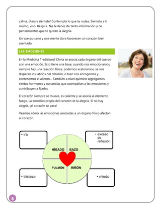6
calma. ¡Para y siéntete! Contempla lo que te rodea. Siéntete a ti
mismo, vivo. Respira. No te llenes de tanta información y de
pensamientos que te quitan la alegría.
Un cuerpo sano y una mente clara favorecen un corazón bien
asentado.
LAS EMOCIONES
En la Medicina Tradicional China se asocia cada órgano del cuerpo
con una emoción. Esto tiene una base: cuando nos emocionamos,
siempre hay una reacción física: podemos acalorarnos, se nos
disparan los latidos del corazón, o bien nos encogemos y
contenemos el aliento… También a nivel químico segregamos
ciertas hormonas y sustancias que acompañan a las emociones y
contribuyen a fijarlas.
El corazón siempre se mueve, es caliente y se asocia al elemento
fuego. La emoción propia del corazón es la alegría. Si no hay
alegría, ¡el corazón se para!
Veamos cómo las emociones asociadas a un órgano físico afectan
al corazón.
• miedo• tristeza
• exceso
de
reflexión
• ira
HÍGADO BAZO
RIÑÓNPULMÓN
 