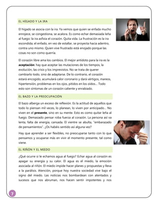 7
EL HÍGADO Y LA IRA
El hígado se asocia con la ira. Ya vemos que quien se enfada mucho
enrojece, se congestiona, se acalora. Es como echar demasiada leña
al fuego: la ira asfixia el corazón. Quita vida. La frustración es la ira
escondida; el enfado, en vez de estallar, se proyecta hacia adentro,
contra uno mismo. Quien vive frustrado está enojado porque las
cosas no son como querría.
El corazón libre ama los cambios. El mejor antídoto para la ira es la
aceptación: hay que aceptar las mutaciones de los tiempos, la
evolución, las crisis y los imprevistos. No se trata de querer
cambiarlo todo, sino de adaptarse. De lo contrario, el corazón
estará encogido, acumulará calor coronario y dará vértigos, mareos,
hipertensión, problemas en los ojos, pitidos en los oídos… Todo
esto son síntomas de un corazón caliente y enrabiado.
EL BAZO Y LA PREOCUPACIÓN
El bazo alberga un exceso de reflexión. Es la actitud de aquellos que
todo lo piensan mil veces, lo planean, lo viven por anticipado… No
viven en el presente, sino en su mente. Esto es como quitar leña al
fuego. Demasiado pensar roba fuerza al corazón. La persona así va
lenta, falta de energía, cansada. El vientre se abulta, “embarazado
de pensamientos”. ¿Os habéis sentido así alguna vez?
Hay que aprender a ser flexibles, no preocuparse tanto con lo que
pensamos y ocuparse más en vivir el momento presente, tal como
viene.
EL RIÑÓN Y EL MIEDO
¿Qué ocurre si le echamos agua al fuego? Echar agua al corazón es
apagar su energía y su calor. El agua es el miedo, la emoción
asociada al riñón. El miedo impide hacer planes y propuestas y lleva
a la parálisis. Atención, porque hoy nuestra sociedad vive bajo el
signo del miedo. Las noticias nos bombardean con atentados y
sucesos que nos abruman, nos hacen sentir impotentes y nos
 
