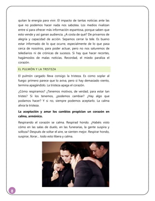 8
quitan la energía para vivir. El impacto de tantas noticias ante las
que no podemos hacer nada nos sabotea. Los medios rivalizan
entre sí para ofrecer más información espantosa, porque saben que
esto vende y así ganan audiencia. ¿A costa de qué? De privarnos de
alegría y capacidad de acción. Sepamos cerrar la tele. Es bueno
estar informado de lo que ocurre, especialmente de lo que pasa
cerca de nosotros, para poder actuar, pero no nos saturemos de
telediarios ni de crónicas de sucesos. Si hay que hacer recortes,
hagámoslos de malas noticias. Recordad, el miedo paraliza el
corazón.
EL PULMÓN Y LA TRISTEZA
El pulmón cargado lleva consigo la tristeza. Es como soplar al
fuego: primero parece que lo aviva, pero si hay demasiado viento,
termina apagándolo. La tristeza apaga el corazón.
¿Cómo respiramos? ¿Tenemos motivos, de verdad, para estar tan
tristes? Si los tenemos, ¿podemos cambiar? ¿Hay algo que
podamos hacer? Y si no, siempre podemos aceptarlo. La calma
alivia la tristeza.
La aceptación y amar los cambios propician un corazón en
calma, armónico.
Respirando el corazón se calma. Respirad hondo. ¿Habéis visto
cómo en las salas de duelo, en las funerarias, la gente suspira y
solloza? Después de soltar el aire, se sienten mejor. Respirar hondo,
suspirar, llorar… todo esto libera y calma.
 