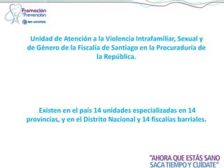 Unidad de Atención a la Violencia Intrafamiliar, Sexual y
de Género de la Fiscalía de Santiago en la Procuraduría de
la República.
Existen en el país 14 unidades especializadas en 14
provincias, y en el Distrito Nacional y 14 fiscalías barriales.
 
