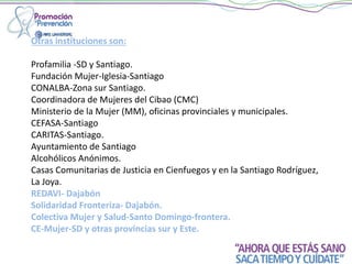 Otras instituciones son:
Profamilia -SD y Santiago.
Fundación Mujer-Iglesia-Santiago
CONALBA-Zona sur Santiago.
Coordinadora de Mujeres del Cibao (CMC)
Ministerio de la Mujer (MM), oficinas provinciales y municipales.
CEFASA-Santiago
CARITAS-Santiago.
Ayuntamiento de Santiago
Alcohólicos Anónimos.
Casas Comunitarias de Justicia en Cienfuegos y en la Santiago Rodríguez,
La Joya.
REDAVI- Dajabón
Solidaridad Fronteriza- Dajabón.
Colectiva Mujer y Salud-Santo Domingo-frontera.
CE-Mujer-SD y otras provincias sur y Este.
 