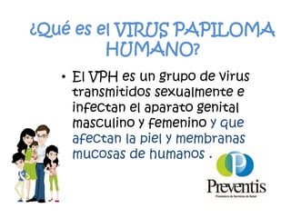 ¿Qué es el VIRUS PAPILOMA
HUMANO?
• El VPH es un grupo de virus
transmitidos sexualmente e
infectan el aparato genital
masculino y femenino y que
afectan la piel y membranas
mucosas de humanos .