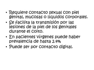 • Requiere contacto sexual con piel
genital, mucosas o líquidos corporales.
• Se facilita la transmisión por las
lesiones de la piel de los genitales
durante el coito.
• En pacientes vírgenes puede haber
prevalencia de hasta 2.4%
• Puede ser por contacto digital.