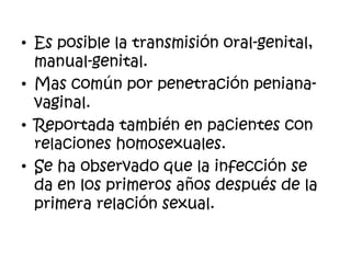 • Es posible la transmisión oral-genital,
manual-genital.
• Mas común por penetración peniana-
vaginal.
• Reportada también en pacientes con
relaciones homosexuales.
• Se ha observado que la infección se
da en los primeros años después de la
primera relación sexual.
