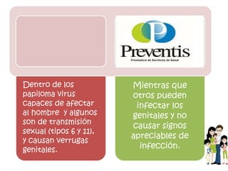Dentro de los
papiloma virus
capaces de afectar
al hombre y algunos
son de transmisión
sexual (tipos 6 y 11),
y causan verrugas
genitales.
Mientras que
otros pueden
infectar los
genitales y no
causar signos
apreciables de
infección.