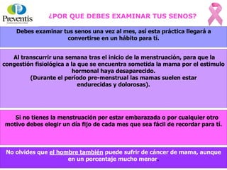 No olvides que el hombre también puede sufrir de cáncer de mama, aunque
en un porcentaje mucho menor.
Debes examinar tus senos una vez al mes, así esta práctica llegará a
convertirse en un hábito para tí.
Al transcurrir una semana tras el inicio de la menstruación, para que la
congestión fisiológica a la que se encuentra sometida la mama por el estimulo
hormonal haya desaparecido.
(Durante el período pre-menstrual las mamas suelen estar
endurecidas y dolorosas).
Si no tienes la menstruación por estar embarazada o por cualquier otro
motivo debes elegir un día fijo de cada mes que sea fácil de recordar para tí.
¿POR QUE DEBES EXAMINAR TUS SENOS?
 