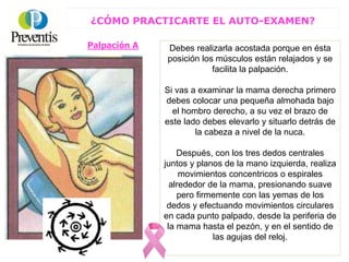 Palpación A
¿CÓMO PRACTICARTE EL AUTO-EXAMEN?
Debes realizarla acostada porque en ésta
posición los músculos están relajados y se
facilita la palpación.
Si vas a examinar la mama derecha primero
debes colocar una pequeña almohada bajo
el hombro derecho, a su vez el brazo de
este lado debes elevarlo y situarlo detrás de
la cabeza a nivel de la nuca.
Después, con los tres dedos centrales
juntos y planos de la mano izquierda, realiza
movimientos concentricos o espirales
alrededor de la mama, presionando suave
pero firmemente con las yemas de los
dedos y efectuando movimientos circulares
en cada punto palpado, desde la periferia de
la mama hasta el pezón, y en el sentido de
las agujas del reloj.
 