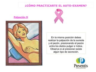 Palpación D
En la misma posición debes
realizar la palpación de la aureola
y el pezón, presionando el pezón
entre los dedos pulgar e índice.
Observa si al presionar existe
algún tipo de secreción.
¿CÓMO PRACTICARTE EL AUTO-EXAMEN?
 