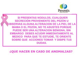 SI PRESENTAS NODULOS, CUALQUIER
SECRECIÓN PROVENIENTE DEL PEZÓN U
OBSERVAS ALGUNA ALTERACION DE LA PIEL DE LA
MAMA O EL PEZÓN, NO TE ASUSTES PORQUE
PUEDE SER UNA ALTERACION BENIGNA, SIN
EMBARGO DEBES ACUDIR INMEDIATAMENTE AL
MEDICO PARA QUE TE ESTUDIE, TE ORIENTE
SOBRE QUE ACCIONES TOMAR Y DISIPE TUS
DUDAS.
¿QUE HACER EN CASO DE ANOMALIAS?
 