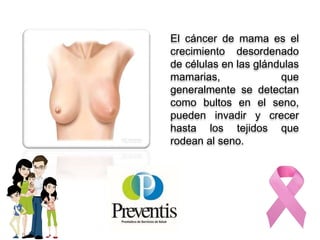 El cáncer de mama es el
crecimiento desordenado
de células en las glándulas
mamarias, que
generalmente se detectan
como bultos en el seno,
pueden invadir y crecer
hasta los tejidos que
rodean al seno.
 