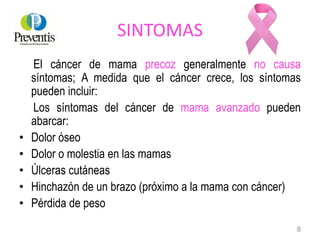 SINTOMAS
El cáncer de mama precoz generalmente no causa
síntomas; A medida que el cáncer crece, los síntomas
pueden incluir:
Los síntomas del cáncer de mama avanzado pueden
abarcar:
• Dolor óseo
• Dolor o molestia en las mamas
• Úlceras cutáneas
• Hinchazón de un brazo (próximo a la mama con cáncer)
• Pérdida de peso
8
 