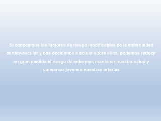 Si conocemos los factores de riesgo modificables de la enfermedad
cardiovascular y nos decidimos a actuar sobre ellos, podemos reducir
en gran medida el riesgo de enfermar, mantener nuestra salud y
conservar jóvenes nuestras arterias
 