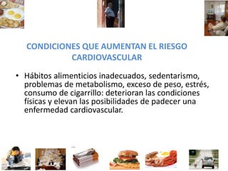 CONDICIONES QUE AUMENTAN EL RIESGO
CARDIOVASCULAR
• Hábitos alimenticios inadecuados, sedentarismo,
problemas de metabolismo, exceso de peso, estrés,
consumo de cigarrillo: deterioran las condiciones
físicas y elevan las posibilidades de padecer una
enfermedad cardiovascular.
 