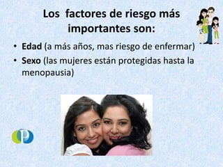 Los factores de riesgo más
importantes son:
• Edad (a más años, mas riesgo de enfermar)
• Sexo (las mujeres están protegidas hasta la
menopausia)
 