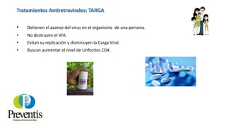 Tratamientos Antiretrovirales: TARGA
• Detienen el avance del virus en el organismo de una persona.
• No destruyen el VIH.
• Evitan su replicación y disminuyen la Carga Viral.
• Buscan aumentar el nivel de Linfocitos CD4.
 