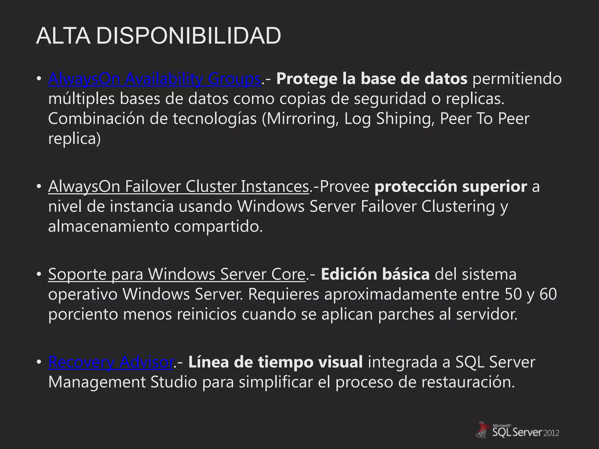 ALTA DISPONIBILIDAD
• AlwaysOn Availability Groups.- Protege la base de datos permitiendo
  múltiples bases de datos como copias de seguridad o replicas.
  Combinación de tecnologías (Mirroring, Log Shiping, Peer To Peer
  replica)

• AlwaysOn Failover Cluster Instances.-Provee protección superior a
  nivel de instancia usando Windows Server Failover Clustering y
  almacenamiento compartido.

• Soporte para Windows Server Core.- Edición básica del sistema
  operativo Windows Server. Requieres aproximadamente entre 50 y 60
  porciento menos reinicios cuando se aplican parches al servidor.

• Recovery Advisor.- Línea de tiempo visual integrada a SQL Server
  Management Studio para simplificar el proceso de restauración.
 