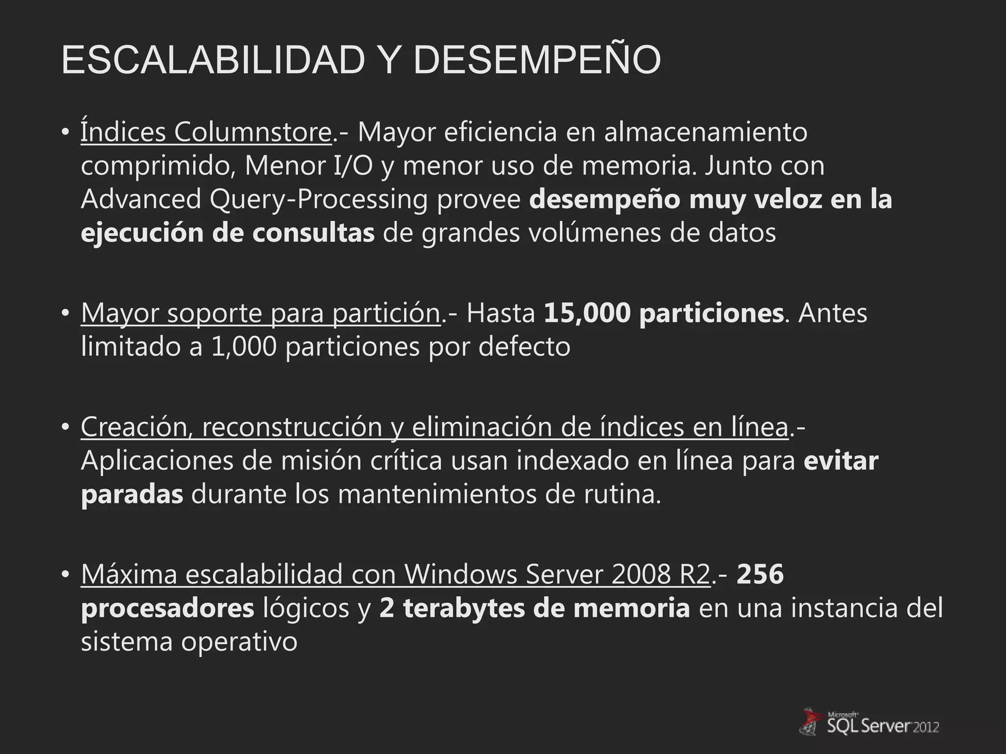 ESCALABILIDAD Y DESEMPEÑO
• Índices Columnstore.- Mayor eficiencia en almacenamiento
  comprimido, Menor I/O y menor uso de memoria. Junto con
  Advanced Query-Processing provee desempeño muy veloz en la
  ejecución de consultas de grandes volúmenes de datos

• Mayor soporte para partición.- Hasta 15,000 particiones. Antes
  limitado a 1,000 particiones por defecto

• Creación, reconstrucción y eliminación de índices en línea.-
  Aplicaciones de misión crítica usan indexado en línea para evitar
  paradas durante los mantenimientos de rutina.

• Máxima escalabilidad con Windows Server 2008 R2.- 256
  procesadores lógicos y 2 terabytes de memoria en una instancia del
  sistema operativo
 