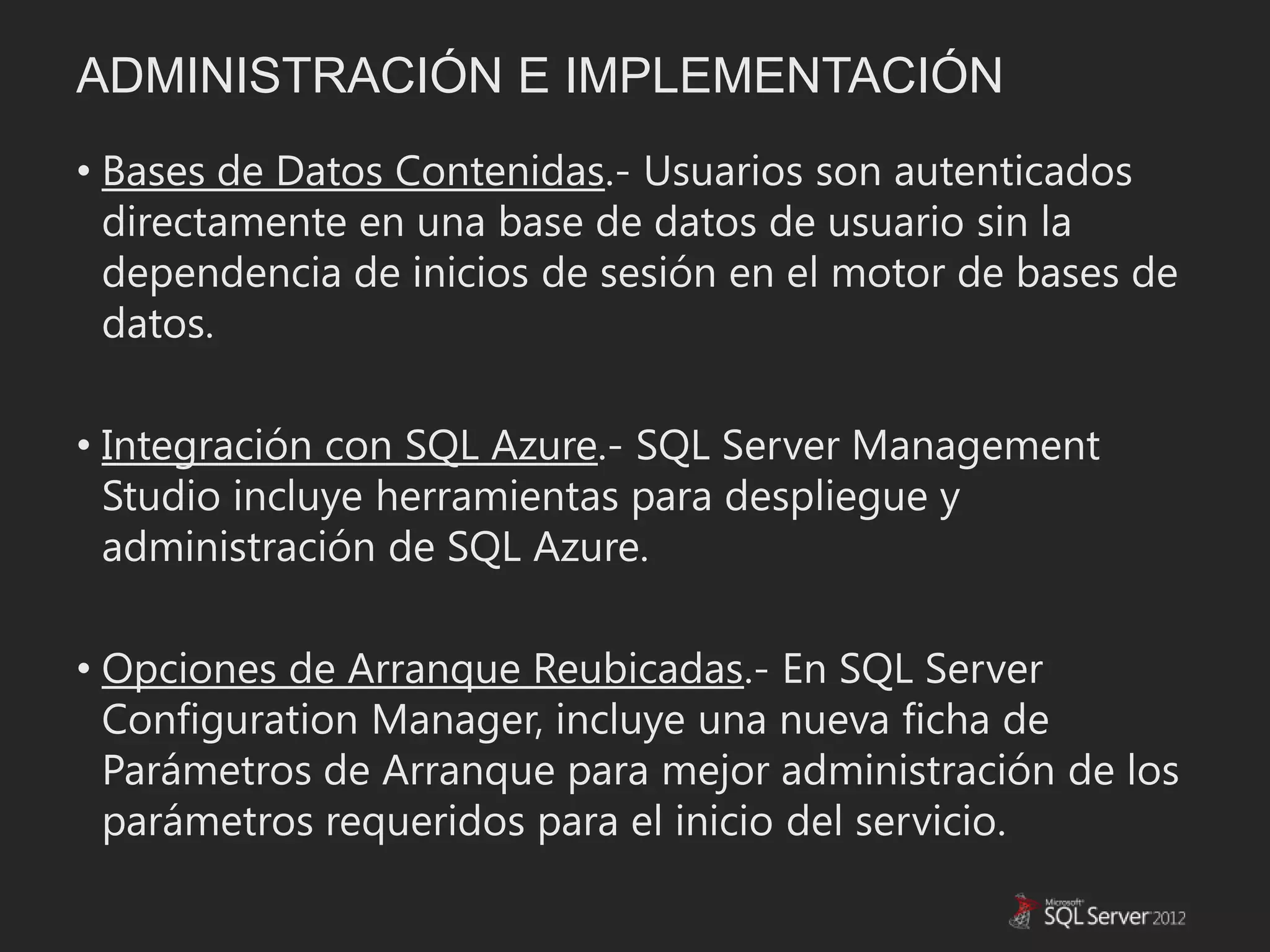 ADMINISTRACIÓN E IMPLEMENTACIÓN
• Bases de Datos Contenidas.- Usuarios son autenticados
  directamente en una base de datos de usuario sin la
  dependencia de inicios de sesión en el motor de bases de
  datos.

• Integración con SQL Azure.- SQL Server Management
  Studio incluye herramientas para despliegue y
  administración de SQL Azure.

• Opciones de Arranque Reubicadas.- En SQL Server
  Configuration Manager, incluye una nueva ficha de
  Parámetros de Arranque para mejor administración de los
  parámetros requeridos para el inicio del servicio.
 