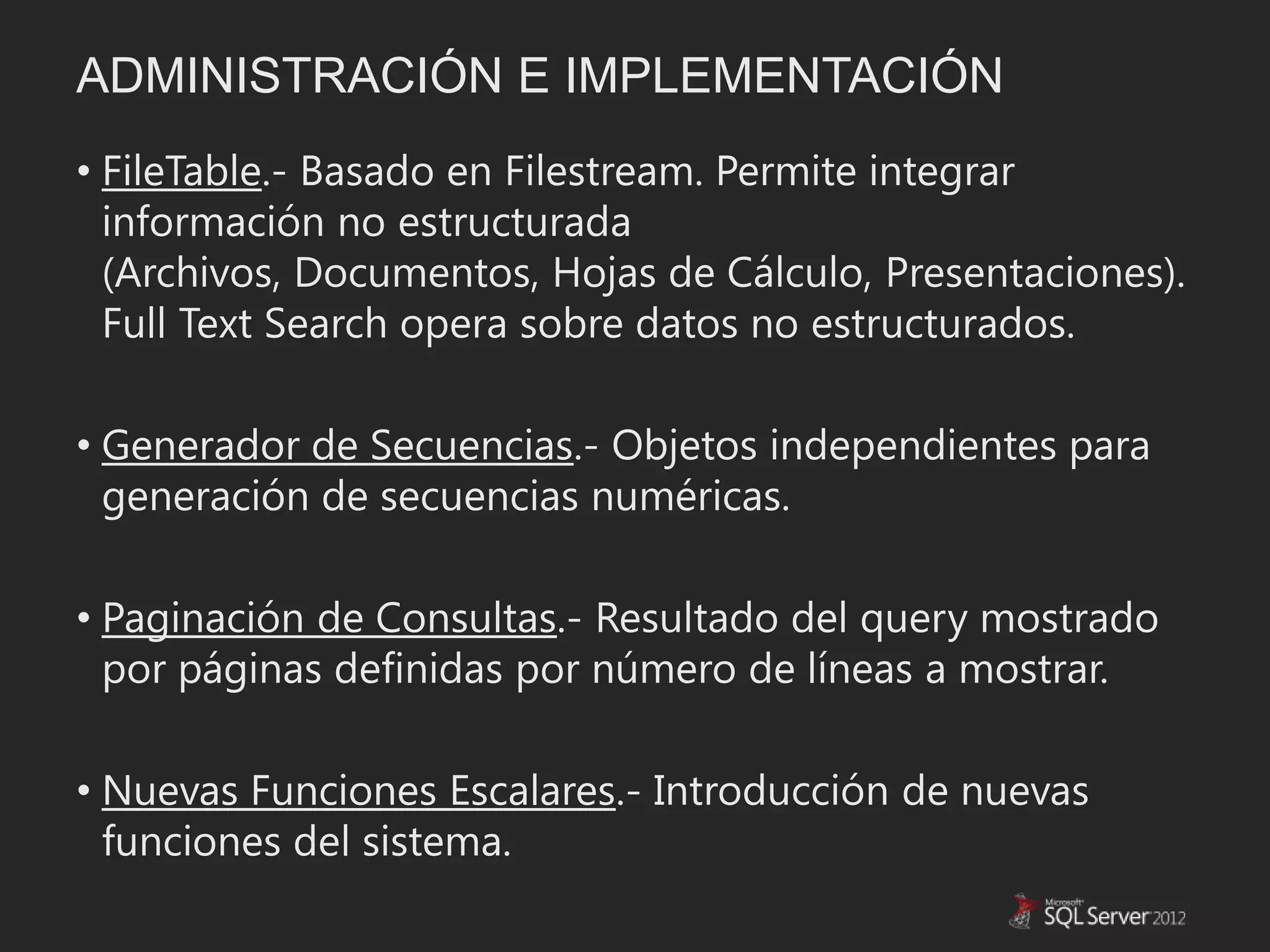 ADMINISTRACIÓN E IMPLEMENTACIÓN
• FileTable.- Basado en Filestream. Permite integrar
  información no estructurada
  (Archivos, Documentos, Hojas de Cálculo, Presentaciones).
  Full Text Search opera sobre datos no estructurados.

• Generador de Secuencias.- Objetos independientes para
  generación de secuencias numéricas.

• Paginación de Consultas.- Resultado del query mostrado
  por páginas definidas por número de líneas a mostrar.

• Nuevas Funciones Escalares.- Introducción de nuevas
  funciones del sistema.
 