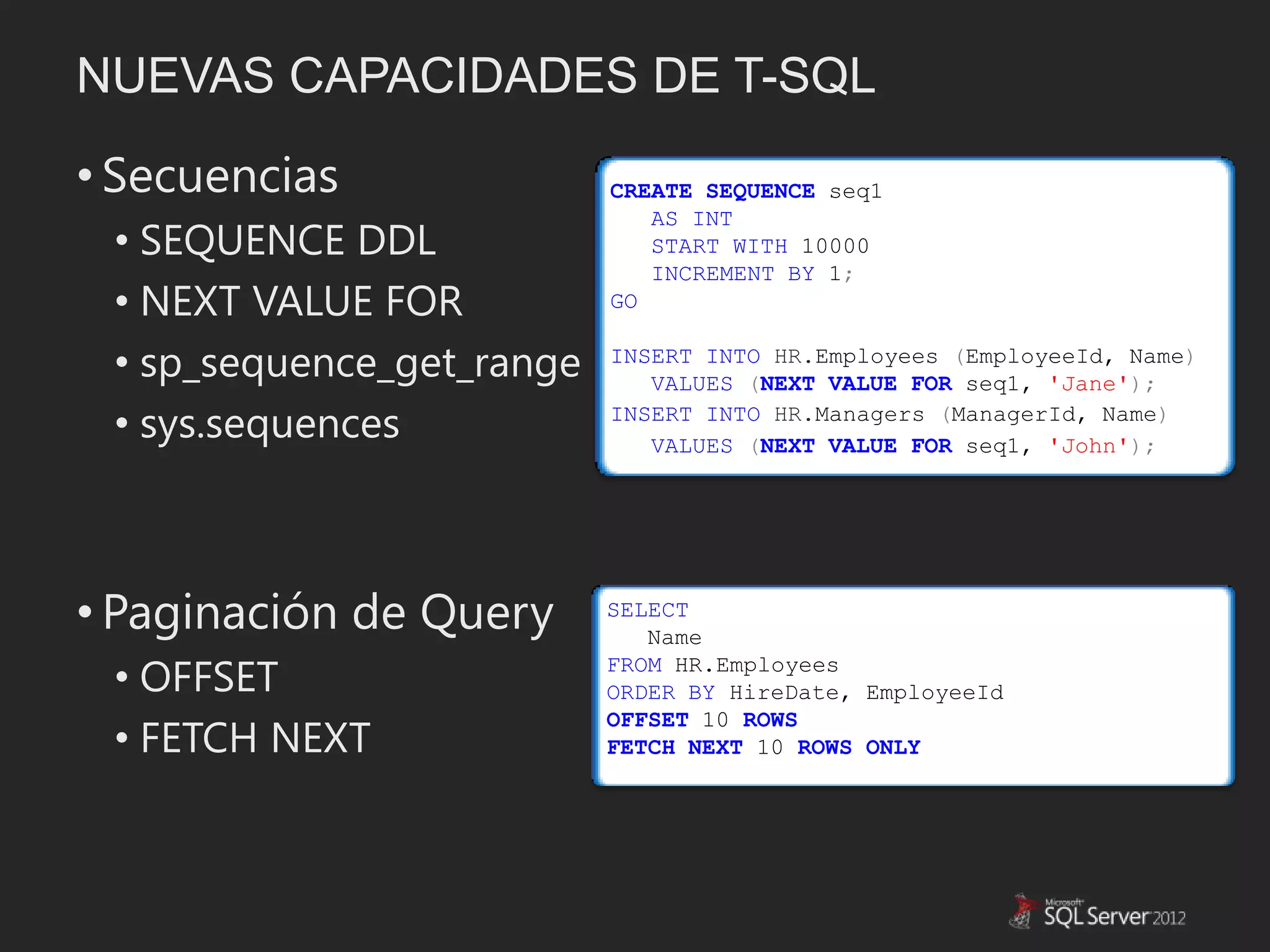 NUEVAS CAPACIDADES DE T-SQL

• Secuencias               CREATE SEQUENCE seq1
                              AS INT
 • SEQUENCE DDL               START WITH 10000
                              INCREMENT BY 1;
 • NEXT VALUE FOR          GO


 • sp_sequence_get_range   INSERT INTO HR.Employees (EmployeeId, Name)
                              VALUES (NEXT VALUE FOR seq1, 'Jane');

 • sys.sequences           INSERT INTO HR.Managers (ManagerId, Name)
                              VALUES (NEXT VALUE FOR seq1, 'John');




• Paginación de Query      SELECT
                              Name

 • OFFSET                  FROM HR.Employees
                           ORDER BY HireDate, EmployeeId

 • FETCH NEXT
                           OFFSET 10 ROWS
                           FETCH NEXT 10 ROWS ONLY
 